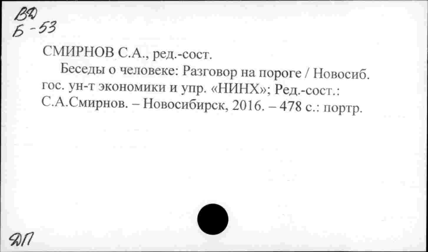 ﻿ж

СМИРНОВ С.А., ред.-сост.
Беседы о человеке: Разговор на пороге / Новосиб. гос. ун-т экономики и упр. «НИНХ»; Ред.-сост.: С.А.Смирнов. - Новосибирск, 2016. - 478 с.: портр.
Я/7